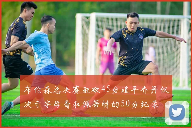 布伦森总决赛狂砍45分追平乔丹仅次于字母哥和佩蒂特的50分纪录