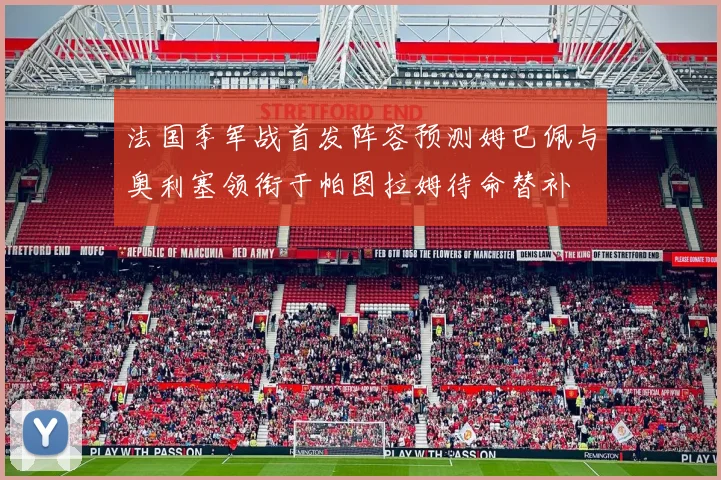 法国季军战首发阵容预测姆巴佩与奥利塞领衔于帕图拉姆待命替补