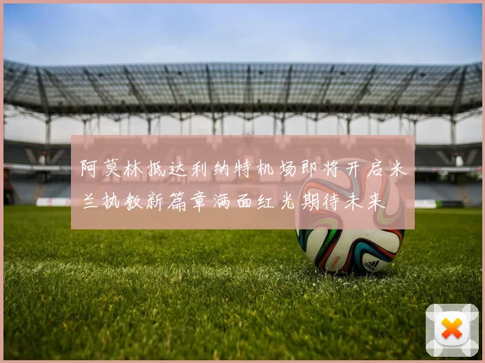 阿莫林抵达利纳特机场即将开启米兰执教新篇章满面红光期待未来