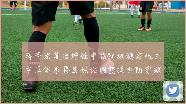 蒋圣龙复出增强申花防线稳定性三中卫体系再度优化调整提升防守效果