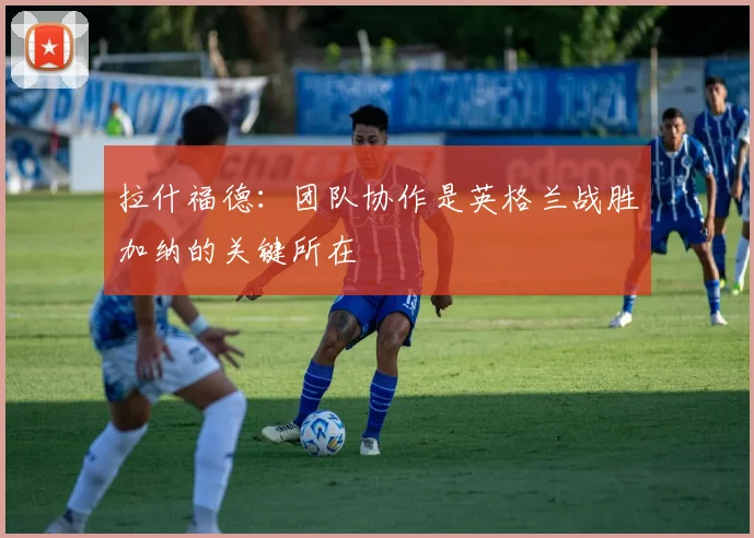 拉什福德：团队协作是英格兰战胜加纳的关键所在