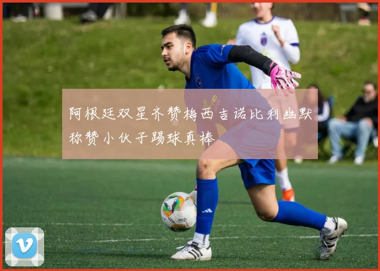 阿根廷双星齐赞梅西吉诺比利幽默称赞小伙子踢球真棒
