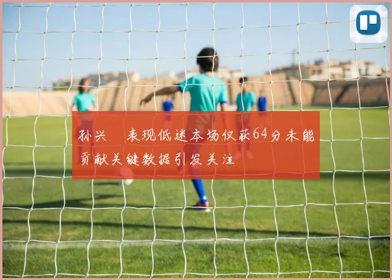 孙兴慜表现低迷本场仅获64分未能贡献关键数据引发关注