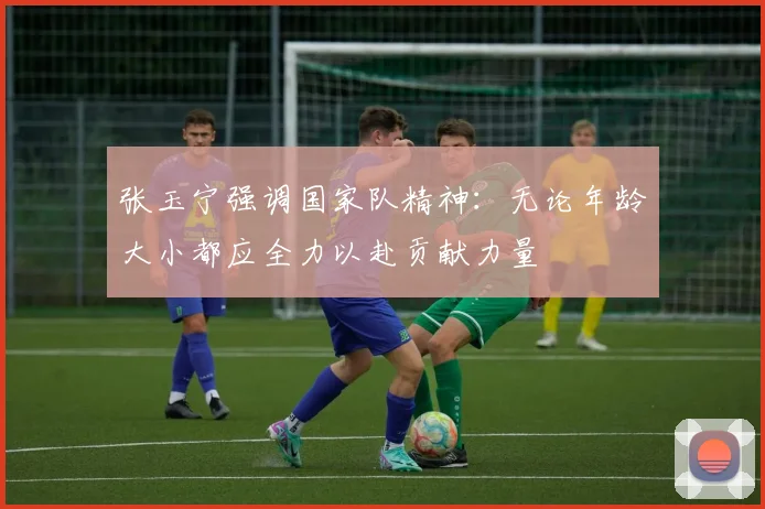 张玉宁强调国家队精神：无论年龄大小都应全力以赴贡献力量