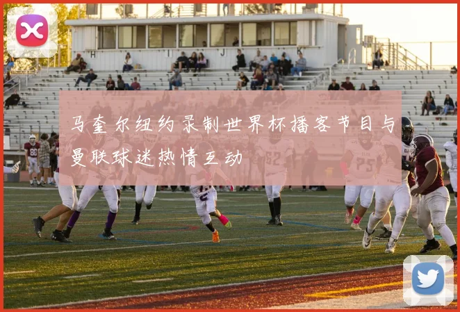 马奎尔纽约录制世界杯播客节目与曼联球迷热情互动