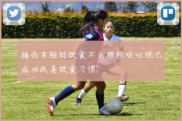 梅西年轻时饮食不当频频呕吐现已成功改善饮食习惯