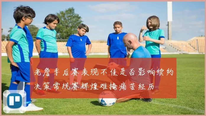 老詹季后赛表现不佳是否影响续约决策常规赛辉煌难掩痛苦经历