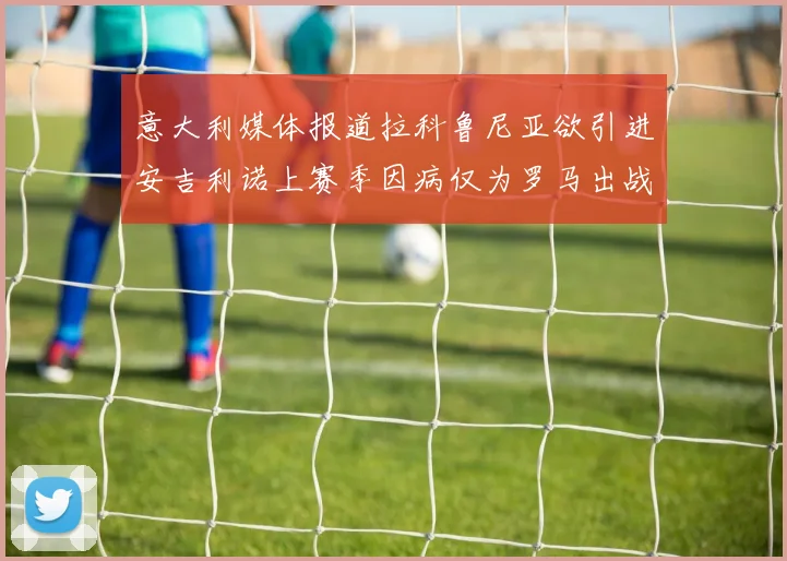 意大利媒体报道拉科鲁尼亚欲引进安吉利诺上赛季因病仅为罗马出战9场