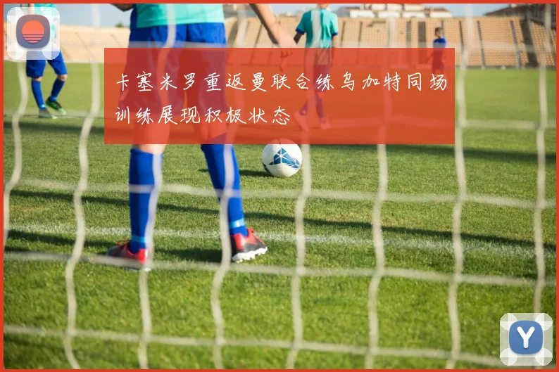 卡塞米罗重返曼联合练乌加特同场训练展现积极状态