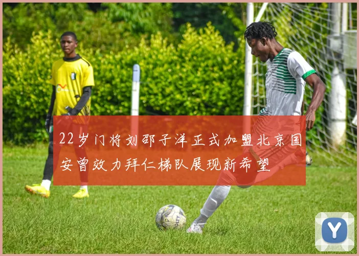 22岁门将刘邵子洋正式加盟北京国安曾效力拜仁梯队展现新希望