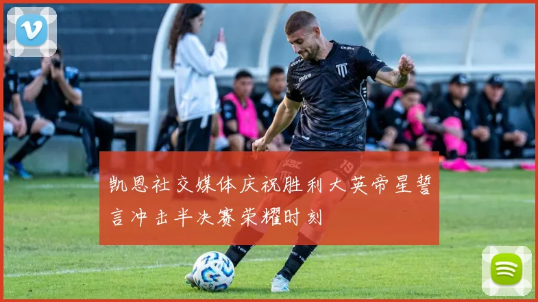 凯恩社交媒体庆祝胜利大英帝星誓言冲击半决赛荣耀时刻