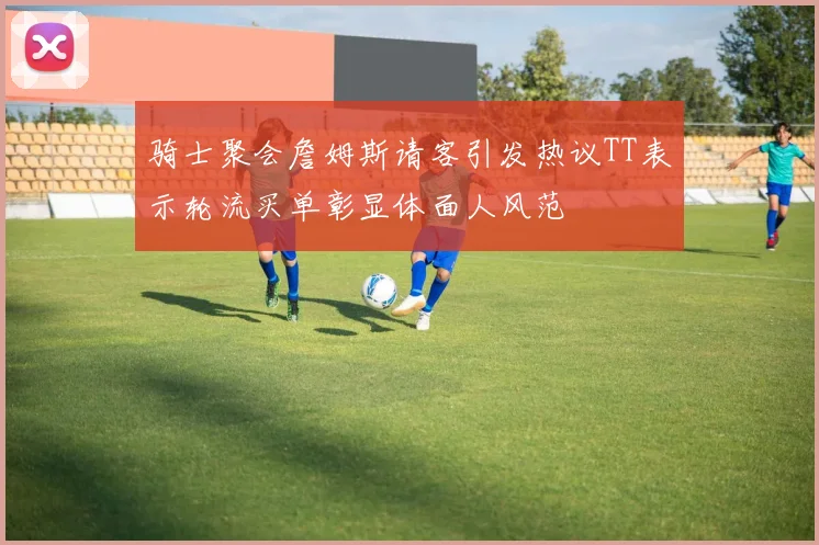 骑士聚会詹姆斯请客引发热议TT表示轮流买单彰显体面人风范