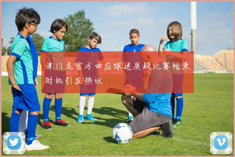 津门虎官方回应球迷质疑比赛结束时机引发热议