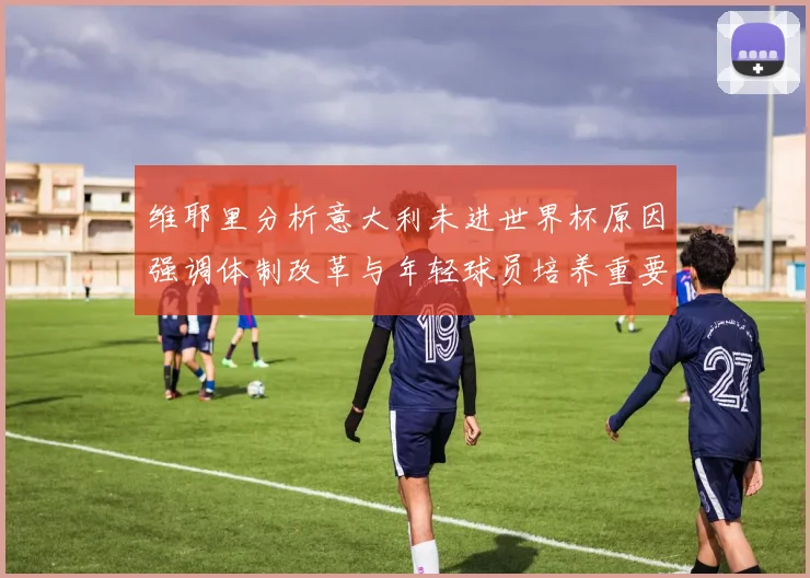 维耶里分析意大利未进世界杯原因强调体制改革与年轻球员培养重要性