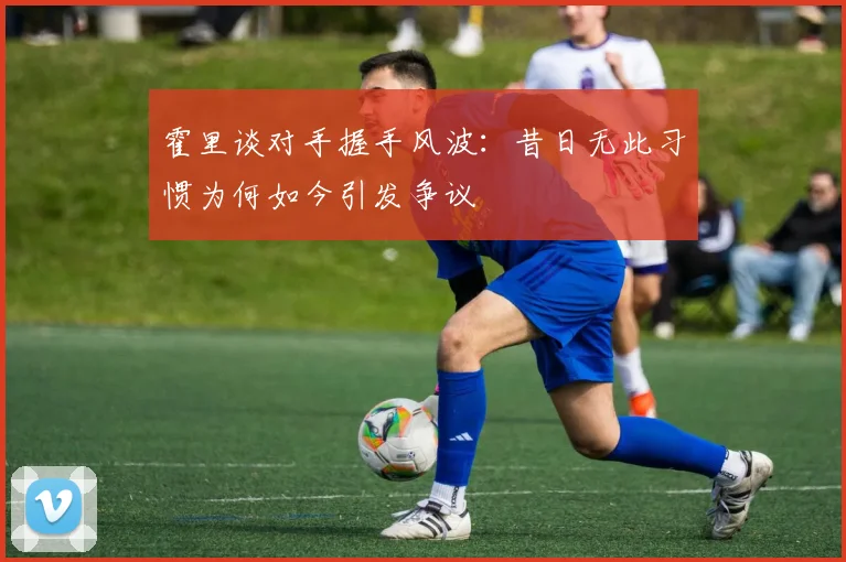 霍里谈对手握手风波：昔日无此习惯为何如今引发争议