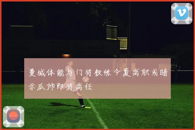 曼城体能与门将教练今夏离职或暗示瓜帅即将离任