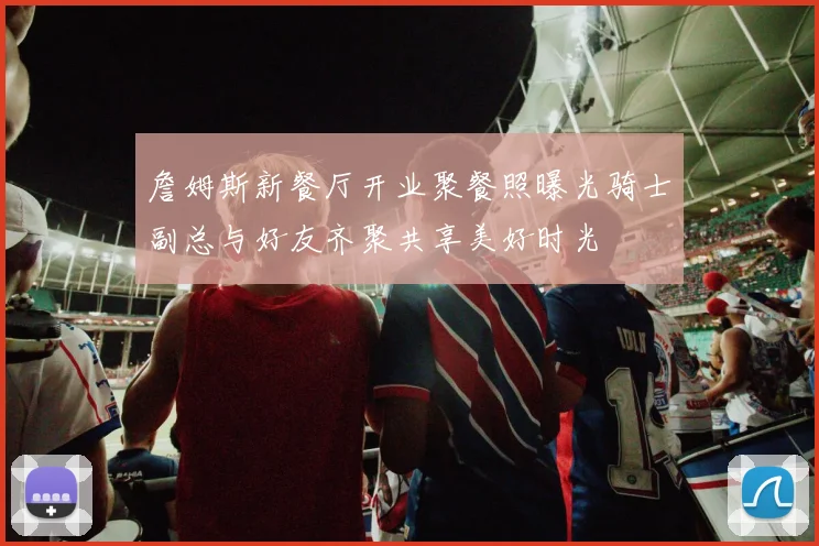 詹姆斯新餐厅开业聚餐照曝光骑士副总与好友齐聚共享美好时光