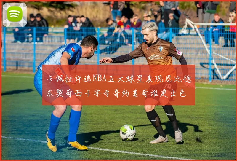 卡佩拉评选NBA五大球星表现恩比德东契奇西卡字母哥约基奇谁更出色