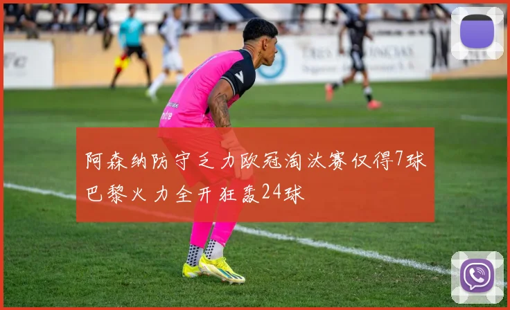阿森纳防守乏力欧冠淘汰赛仅得7球巴黎火力全开狂轰24球
