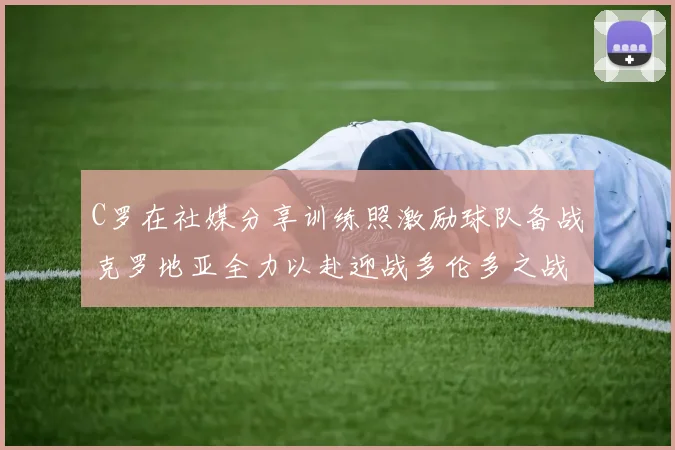 C罗在社媒分享训练照激励球队备战克罗地亚全力以赴迎战多伦多之战