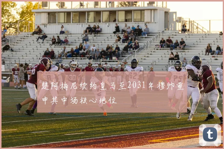 楚阿梅尼续约皇马至2031年穆帅重申其中场核心地位