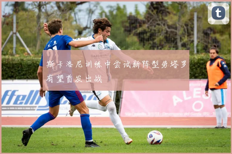 斯卡洛尼训练中尝试新阵型劳塔罗有望首发出战