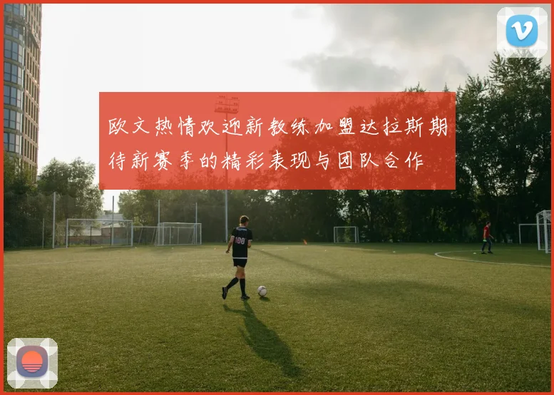 欧文热情欢迎新教练加盟达拉斯期待新赛季的精彩表现与团队合作