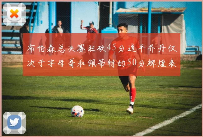 布伦森总决赛狂砍45分追平乔丹仅次于字母哥和佩蒂特的50分辉煌表现