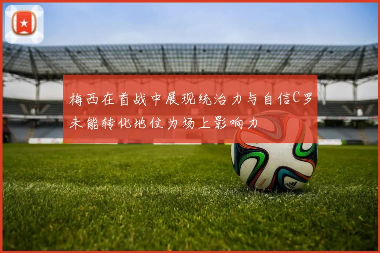梅西在首战中展现统治力与自信C罗未能转化地位为场上影响力