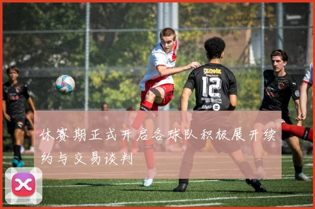 休赛期正式开启各球队积极展开续约与交易谈判