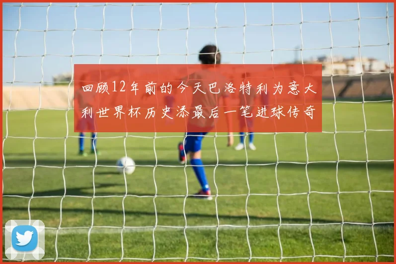 回顾12年前的今天巴洛特利为意大利世界杯历史添最后一笔进球传奇