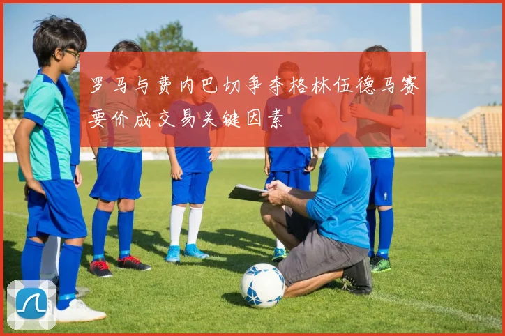 罗马与费内巴切争夺格林伍德马赛要价成交易关键因素