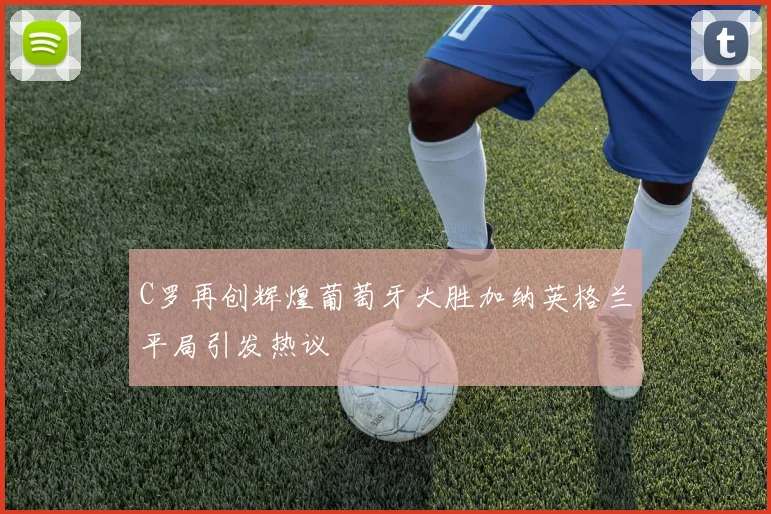 C罗再创辉煌葡萄牙大胜加纳英格兰平局引发热议