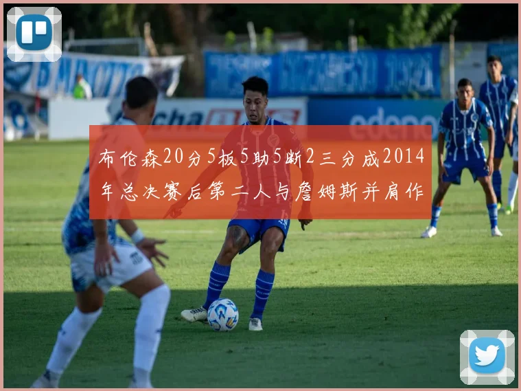 布伦森20分5板5助5断2三分成2014年总决赛后第二人与詹姆斯并肩作战
